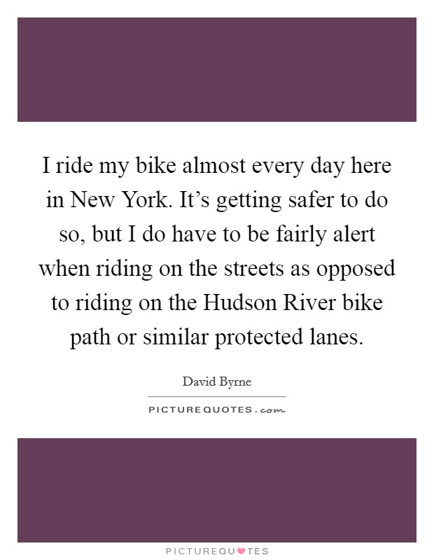 I ride my bike almost every day here in New York. It's getting safer to do so, but I do have to be fairly alert when riding on the streets as opposed to riding on the Hudson River bike path or similar protected lanes. Picture Quote #1