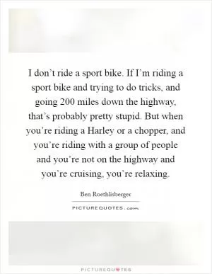 I don’t ride a sport bike. If I’m riding a sport bike and trying to do tricks, and going 200 miles down the highway, that’s probably pretty stupid. But when you’re riding a Harley or a chopper, and you’re riding with a group of people and you’re not on the highway and you’re cruising, you’re relaxing Picture Quote #1
