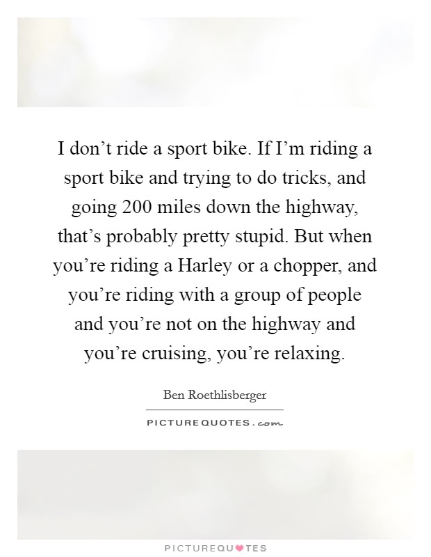 I don't ride a sport bike. If I'm riding a sport bike and trying to do tricks, and going 200 miles down the highway, that's probably pretty stupid. But when you're riding a Harley or a chopper, and you're riding with a group of people and you're not on the highway and you're cruising, you're relaxing. Picture Quote #1