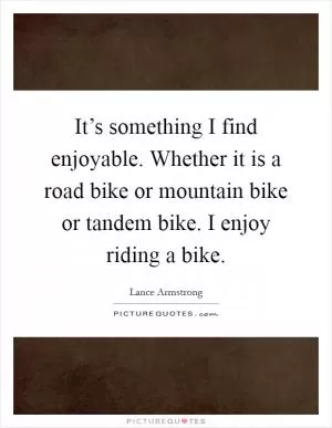 It’s something I find enjoyable. Whether it is a road bike or mountain bike or tandem bike. I enjoy riding a bike Picture Quote #1