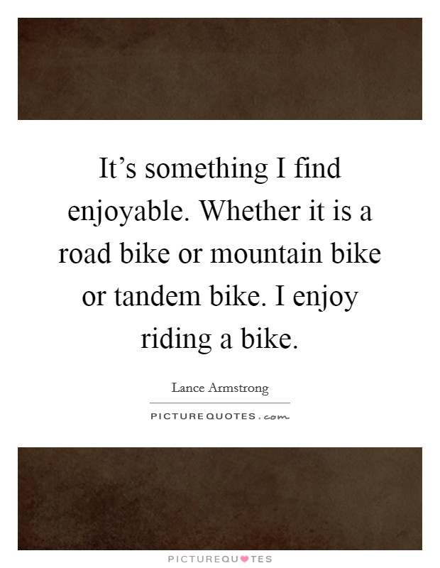 It's something I find enjoyable. Whether it is a road bike or mountain bike or tandem bike. I enjoy riding a bike. Picture Quote #1