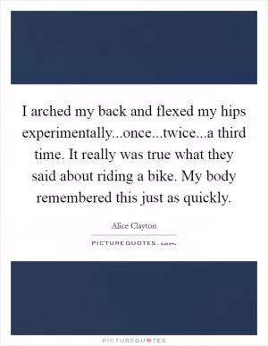 I arched my back and flexed my hips experimentally...once...twice...a third time. It really was true what they said about riding a bike. My body remembered this just as quickly Picture Quote #1