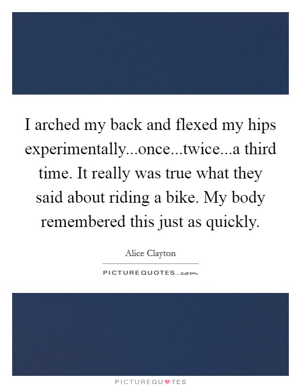 I arched my back and flexed my hips experimentally...once...twice...a third time. It really was true what they said about riding a bike. My body remembered this just as quickly. Picture Quote #1