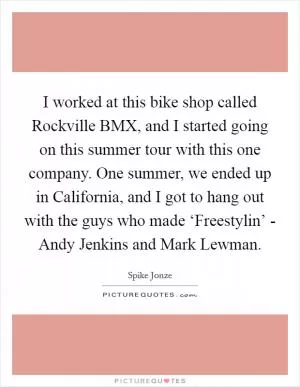 I worked at this bike shop called Rockville BMX, and I started going on this summer tour with this one company. One summer, we ended up in California, and I got to hang out with the guys who made ‘Freestylin’ - Andy Jenkins and Mark Lewman Picture Quote #1