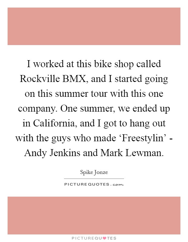 I worked at this bike shop called Rockville BMX, and I started going on this summer tour with this one company. One summer, we ended up in California, and I got to hang out with the guys who made ‘Freestylin' - Andy Jenkins and Mark Lewman. Picture Quote #1