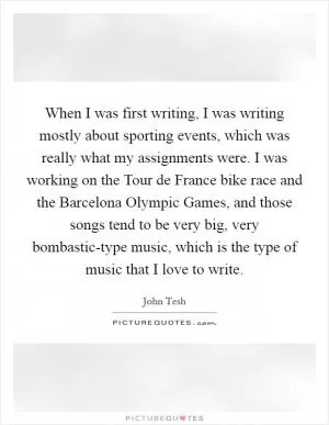 When I was first writing, I was writing mostly about sporting events, which was really what my assignments were. I was working on the Tour de France bike race and the Barcelona Olympic Games, and those songs tend to be very big, very bombastic-type music, which is the type of music that I love to write Picture Quote #1