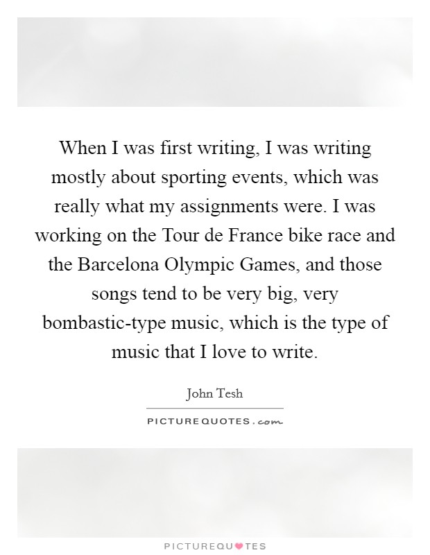 When I was first writing, I was writing mostly about sporting events, which was really what my assignments were. I was working on the Tour de France bike race and the Barcelona Olympic Games, and those songs tend to be very big, very bombastic-type music, which is the type of music that I love to write. Picture Quote #1