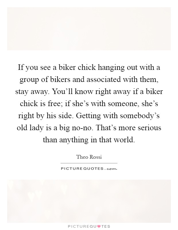If you see a biker chick hanging out with a group of bikers and associated with them, stay away. You'll know right away if a biker chick is free; if she's with someone, she's right by his side. Getting with somebody's old lady is a big no-no. That's more serious than anything in that world. Picture Quote #1
