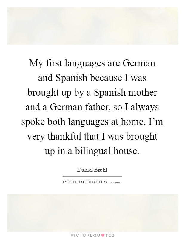 My first languages are German and Spanish because I was brought up by a Spanish mother and a German father, so I always spoke both languages at home. I'm very thankful that I was brought up in a bilingual house. Picture Quote #1