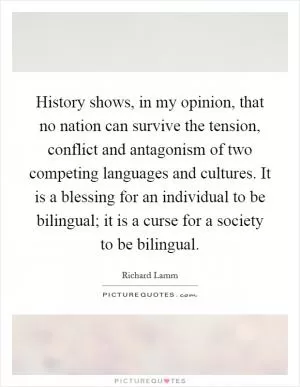 History shows, in my opinion, that no nation can survive the tension, conflict and antagonism of two competing languages and cultures. It is a blessing for an individual to be bilingual; it is a curse for a society to be bilingual Picture Quote #1
