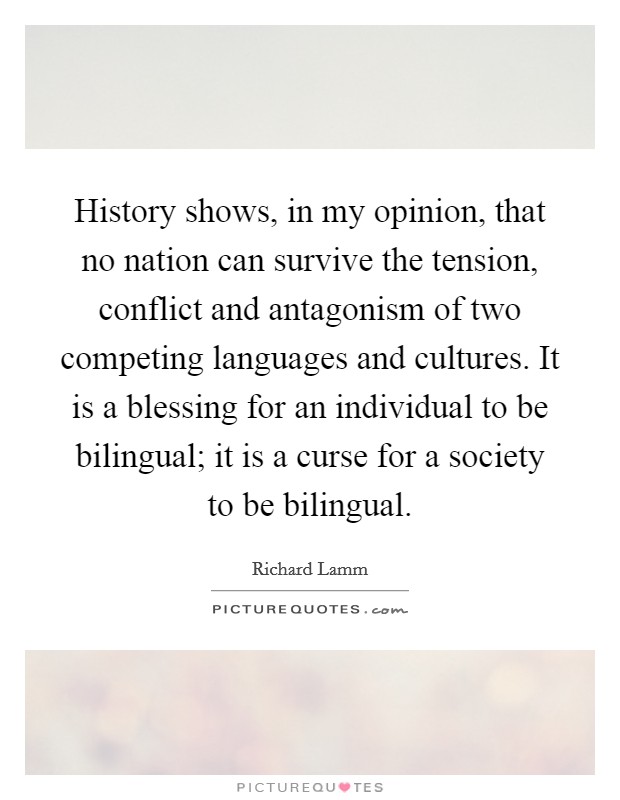 History shows, in my opinion, that no nation can survive the tension, conflict and antagonism of two competing languages and cultures. It is a blessing for an individual to be bilingual; it is a curse for a society to be bilingual. Picture Quote #1