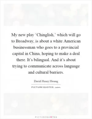 My new play ‘Chinglish,’ which will go to Broadway, is about a white American businessman who goes to a provincial capital in China, hoping to make a deal there. It’s bilingual. And it’s about trying to communicate across language and cultural barriers Picture Quote #1