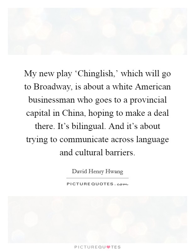 My new play ‘Chinglish,' which will go to Broadway, is about a white American businessman who goes to a provincial capital in China, hoping to make a deal there. It's bilingual. And it's about trying to communicate across language and cultural barriers. Picture Quote #1