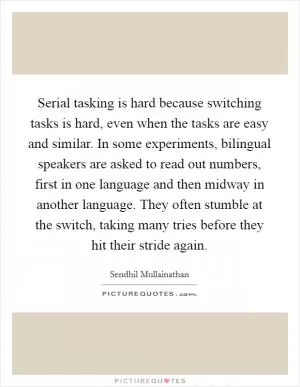 Serial tasking is hard because switching tasks is hard, even when the tasks are easy and similar. In some experiments, bilingual speakers are asked to read out numbers, first in one language and then midway in another language. They often stumble at the switch, taking many tries before they hit their stride again Picture Quote #1