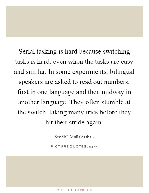 Serial tasking is hard because switching tasks is hard, even when the tasks are easy and similar. In some experiments, bilingual speakers are asked to read out numbers, first in one language and then midway in another language. They often stumble at the switch, taking many tries before they hit their stride again. Picture Quote #1