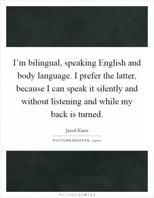 I’m bilingual, speaking English and body language. I prefer the latter, because I can speak it silently and without listening and while my back is turned Picture Quote #1
