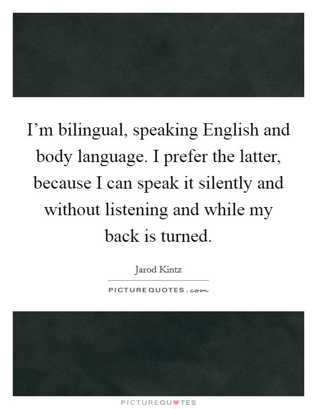 I'm bilingual, speaking English and body language. I prefer the latter, because I can speak it silently and without listening and while my back is turned. Picture Quote #1