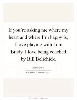 If you’re asking me where my heart and where I’m happy is, I love playing with Tom Brady. I love being coached by Bill Belichick Picture Quote #1