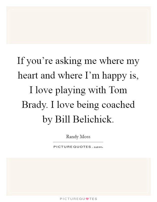 If you're asking me where my heart and where I'm happy is, I love playing with Tom Brady. I love being coached by Bill Belichick. Picture Quote #1