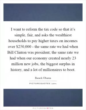 I want to reform the tax code so that it’s simple, fair, and asks the wealthiest households to pay higher taxes on incomes over $250,000 - the same rate we had when Bill Clinton was president; the same rate we had when our economy created nearly 23 million new jobs, the biggest surplus in history, and a lot of millionaires to boot Picture Quote #1