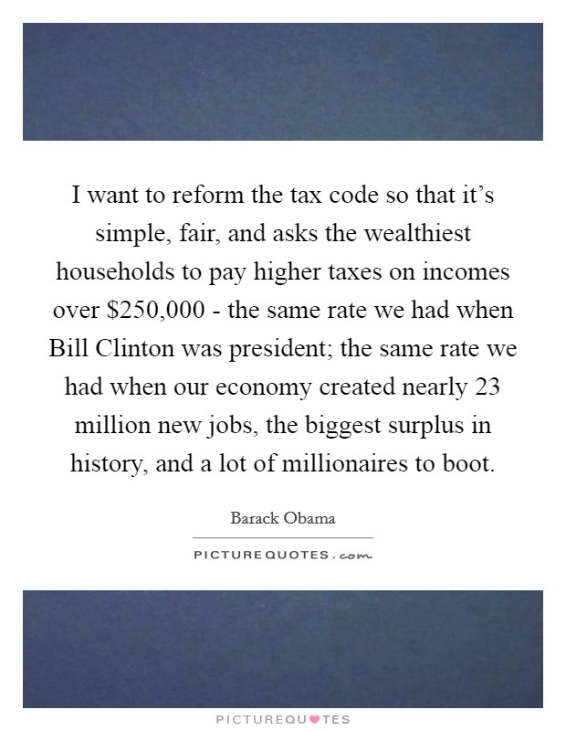 I want to reform the tax code so that it's simple, fair, and asks the wealthiest households to pay higher taxes on incomes over $250,000 - the same rate we had when Bill Clinton was president; the same rate we had when our economy created nearly 23 million new jobs, the biggest surplus in history, and a lot of millionaires to boot. Picture Quote #1