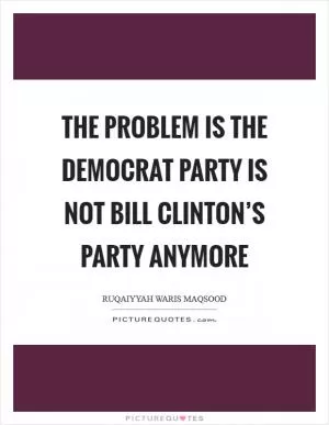 The problem is the Democrat Party is not Bill Clinton’s party anymore Picture Quote #1