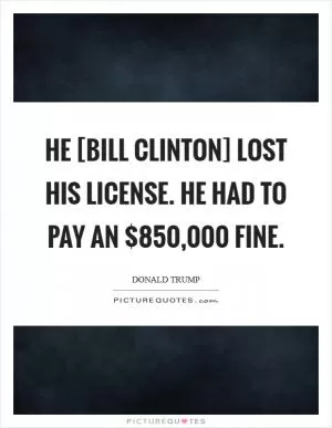 He [Bill Clinton] lost his license. He had to pay an $850,000 fine Picture Quote #1