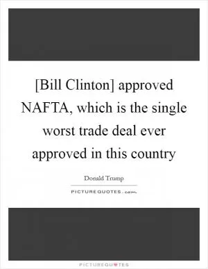 [Bill Clinton] approved NAFTA, which is the single worst trade deal ever approved in this country Picture Quote #1
