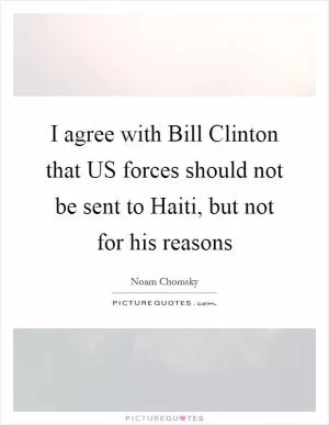I agree with Bill Clinton that US forces should not be sent to Haiti, but not for his reasons Picture Quote #1