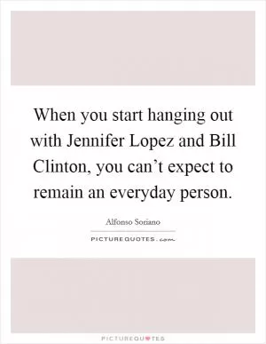 When you start hanging out with Jennifer Lopez and Bill Clinton, you can’t expect to remain an everyday person Picture Quote #1