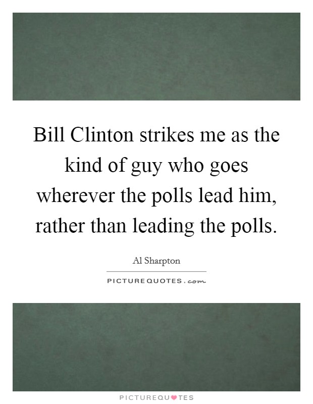 Bill Clinton strikes me as the kind of guy who goes wherever the polls lead him, rather than leading the polls. Picture Quote #1