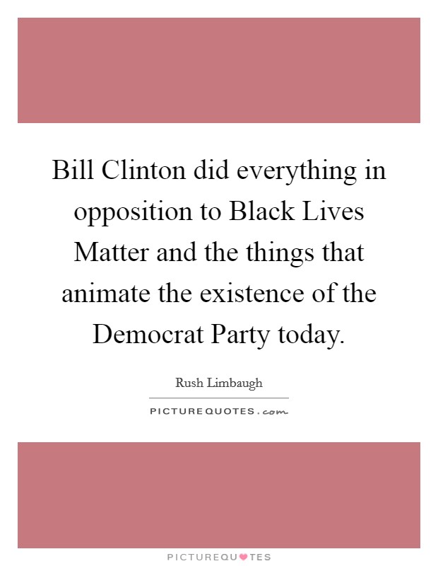 Bill Clinton did everything in opposition to Black Lives Matter and the things that animate the existence of the Democrat Party today. Picture Quote #1