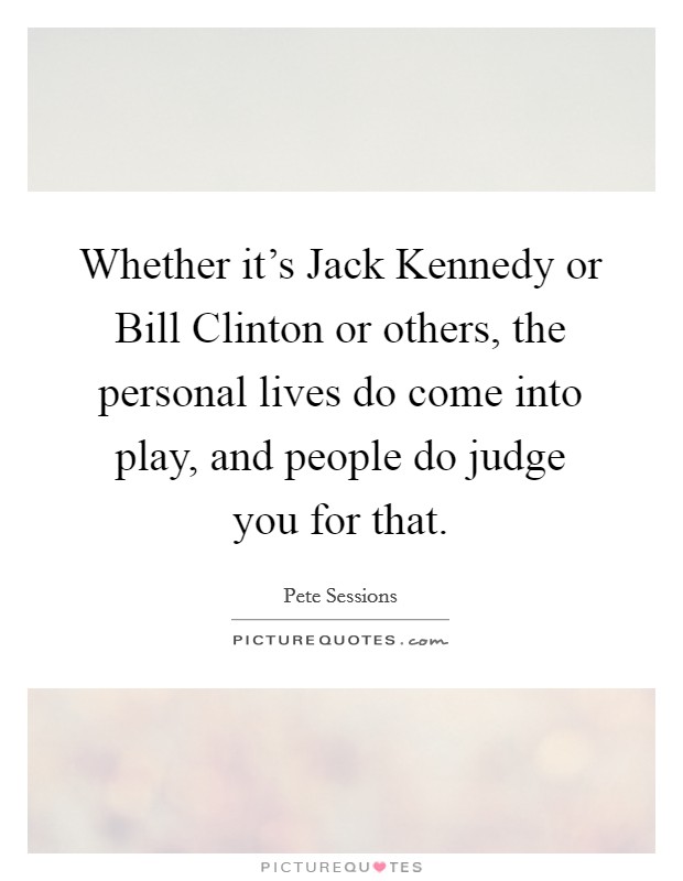 Whether it's Jack Kennedy or Bill Clinton or others, the personal lives do come into play, and people do judge you for that. Picture Quote #1