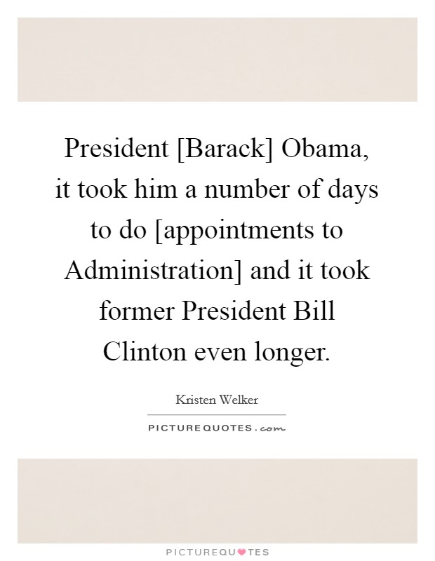 President [Barack] Obama, it took him a number of days to do [appointments to Administration] and it took former President Bill Clinton even longer. Picture Quote #1
