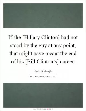 If she [Hillary Clinton] had not stood by the guy at any point, that might have meant the end of his [Bill Clinton’s] career Picture Quote #1