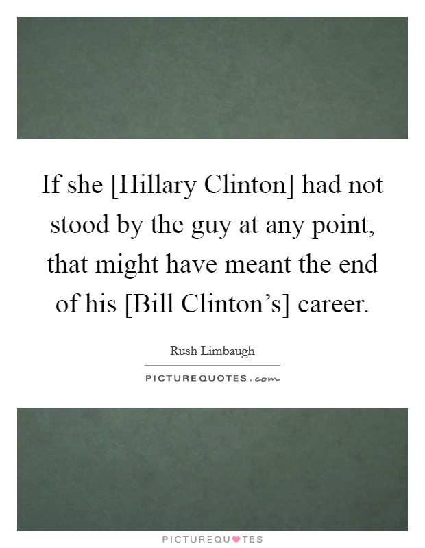 If she [Hillary Clinton] had not stood by the guy at any point, that might have meant the end of his [Bill Clinton's] career. Picture Quote #1