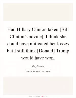 Had Hillary Clinton taken [Bill Clinton’s advice], I think she could have mitigated her losses but I still think [Donald] Trump would have won Picture Quote #1