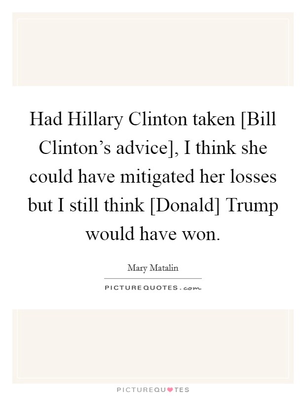 Had Hillary Clinton taken [Bill Clinton's advice], I think she could have mitigated her losses but I still think [Donald] Trump would have won. Picture Quote #1