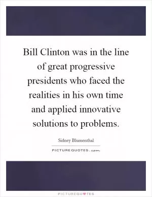 Bill Clinton was in the line of great progressive presidents who faced the realities in his own time and applied innovative solutions to problems Picture Quote #1