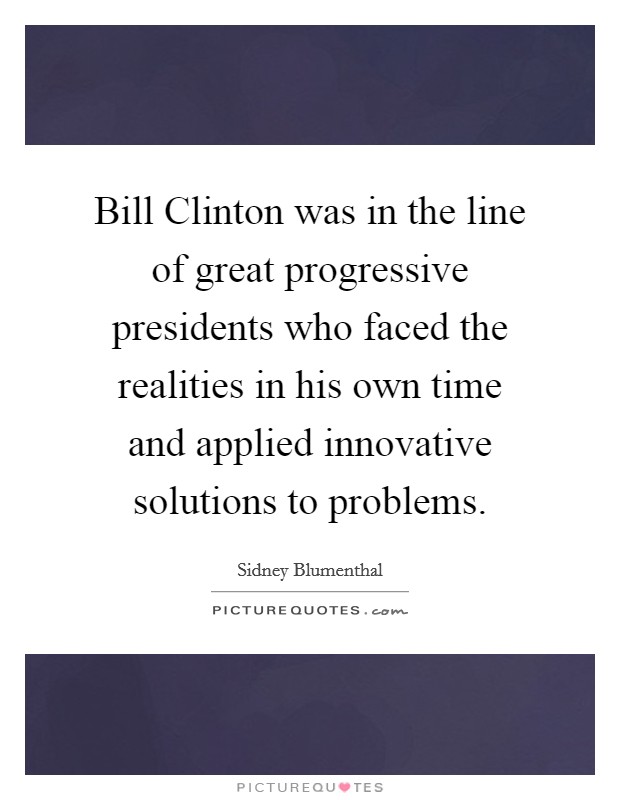 Bill Clinton was in the line of great progressive presidents who faced the realities in his own time and applied innovative solutions to problems. Picture Quote #1
