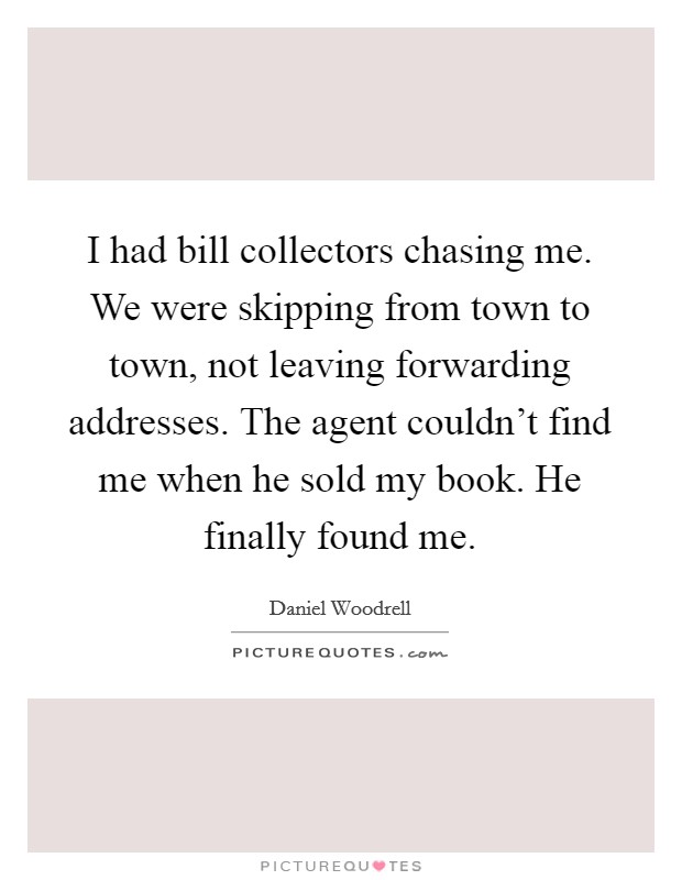 I had bill collectors chasing me. We were skipping from town to town, not leaving forwarding addresses. The agent couldn't find me when he sold my book. He finally found me. Picture Quote #1