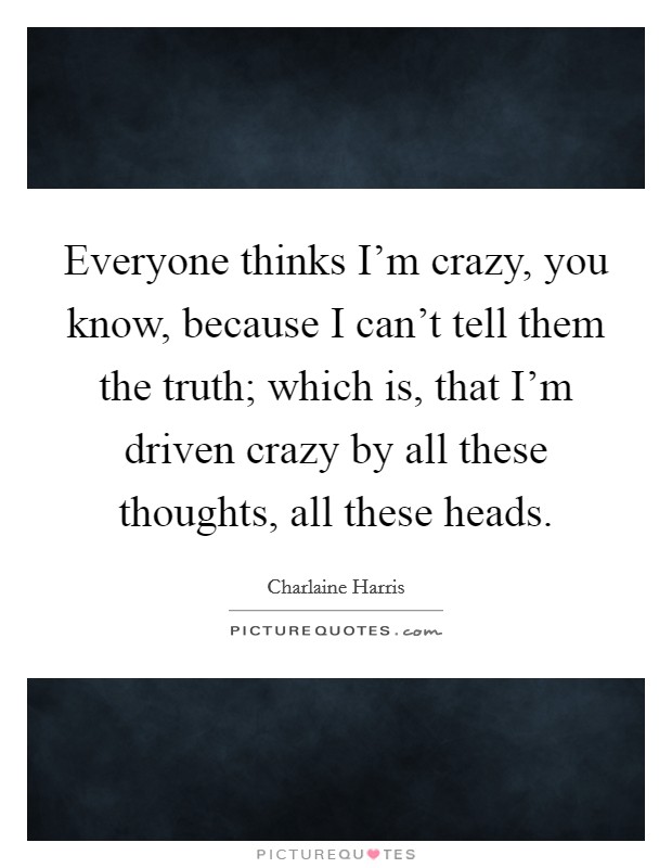 Everyone thinks I'm crazy, you know, because I can't tell them the truth; which is, that I'm driven crazy by all these thoughts, all these heads. Picture Quote #1