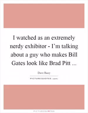 I watched as an extremely nerdy exhibitor - I’m talking about a guy who makes Bill Gates look like Brad Pitt  Picture Quote #1