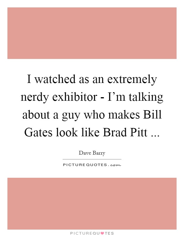 I watched as an extremely nerdy exhibitor - I'm talking about a guy who makes Bill Gates look like Brad Pitt ... Picture Quote #1