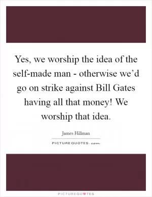 Yes, we worship the idea of the self-made man - otherwise we’d go on strike against Bill Gates having all that money! We worship that idea Picture Quote #1