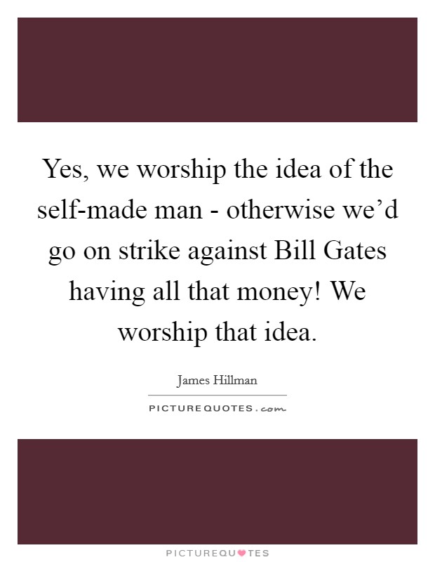 Yes, we worship the idea of the self-made man - otherwise we'd go on strike against Bill Gates having all that money! We worship that idea. Picture Quote #1