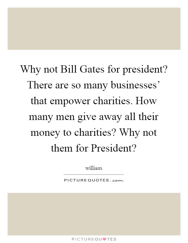 Why not Bill Gates for president? There are so many businesses' that empower charities. How many men give away all their money to charities? Why not them for President? Picture Quote #1