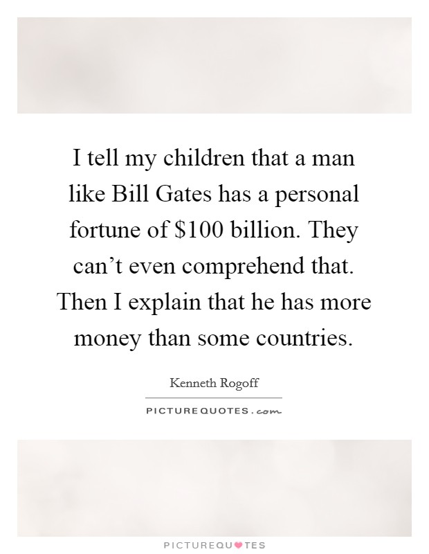 I tell my children that a man like Bill Gates has a personal fortune of $100 billion. They can't even comprehend that. Then I explain that he has more money than some countries. Picture Quote #1