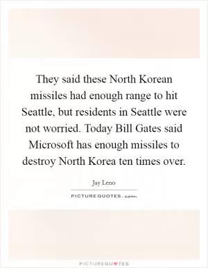 They said these North Korean missiles had enough range to hit Seattle, but residents in Seattle were not worried. Today Bill Gates said Microsoft has enough missiles to destroy North Korea ten times over Picture Quote #1