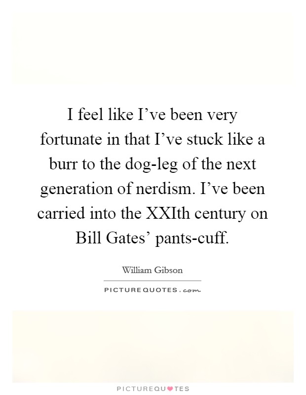 I feel like I've been very fortunate in that I've stuck like a burr to the dog-leg of the next generation of nerdism. I've been carried into the XXIth century on Bill Gates' pants-cuff. Picture Quote #1
